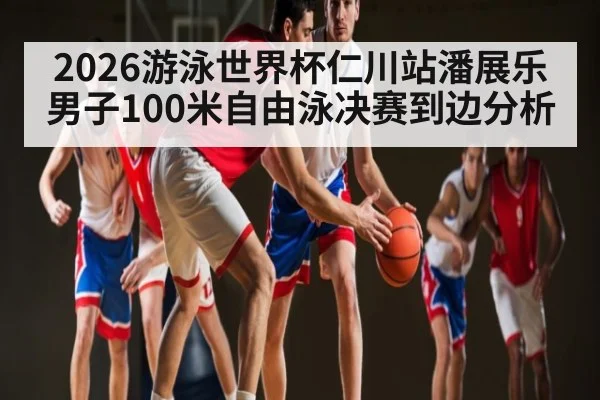 2026游泳世界杯仁川站潘展乐男子100米自由泳决赛到边分析
