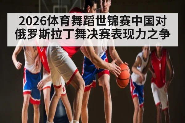 2026体育舞蹈世锦赛中国对俄罗斯拉丁舞决赛表现力之争