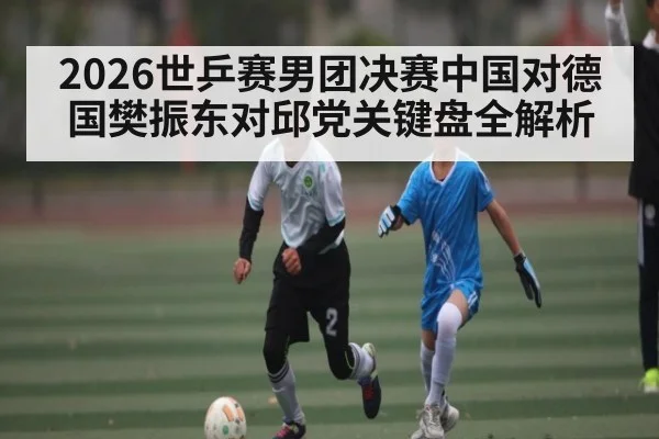 2026世乒赛男团决赛中国对德国樊振东对邱党关键盘全解析