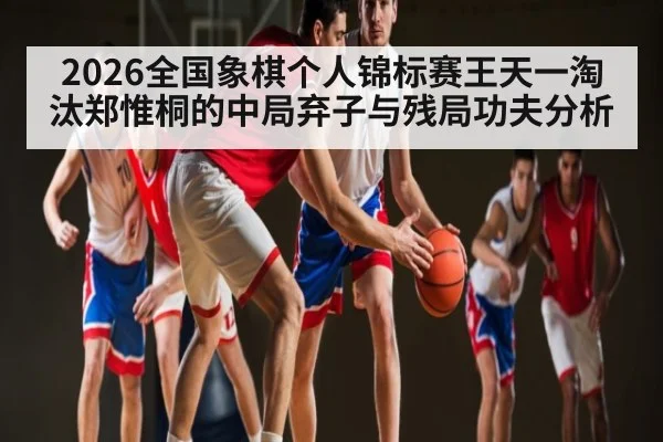 2026全国象棋个人锦标赛王天一淘汰郑惟桐的中局弃子与残局功夫分析